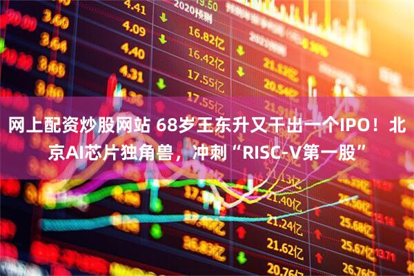 网上配资炒股网站 68岁王东升又干出一个IPO！北京AI芯片独角兽，冲刺“RISC-V第一股”