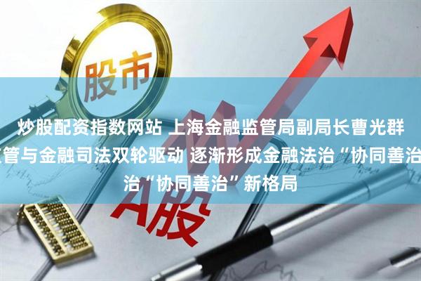 炒股配资指数网站 上海金融监管局副局长曹光群：金融监管与金融司法双轮驱动 逐渐形成金融法治“协同善治”新格局