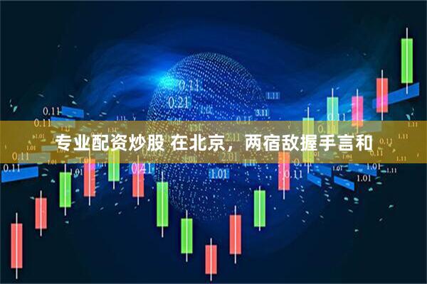 专业配资炒股 在北京，两宿敌握手言和