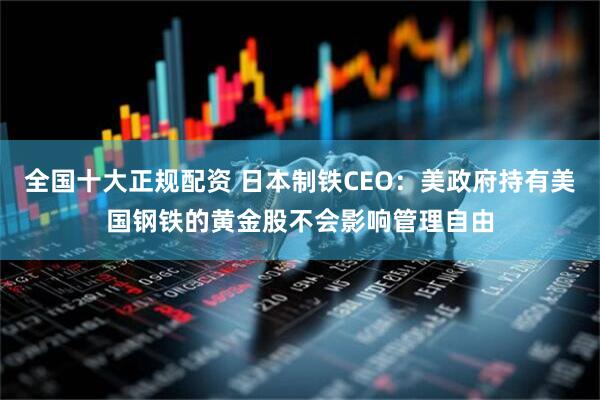 全国十大正规配资 日本制铁CEO：美政府持有美国钢铁的黄金股不会影响管理自由