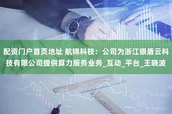 配资门户首页地址 航锦科技：公司为浙江银盾云科技有限公司提供算力服务业务_互动_平台_王晓波