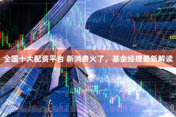 全国十大配资平台 新消费火了，基金经理最新解读