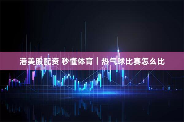 港美股配资 秒懂体育｜热气球比赛怎么比