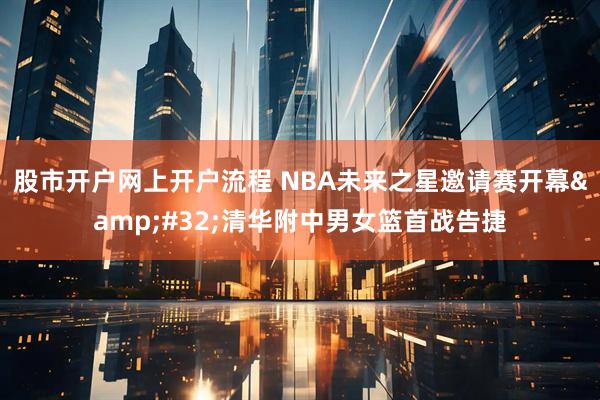 股市开户网上开户流程 NBA未来之星邀请赛开幕&#32;清华附中男女篮首战告捷