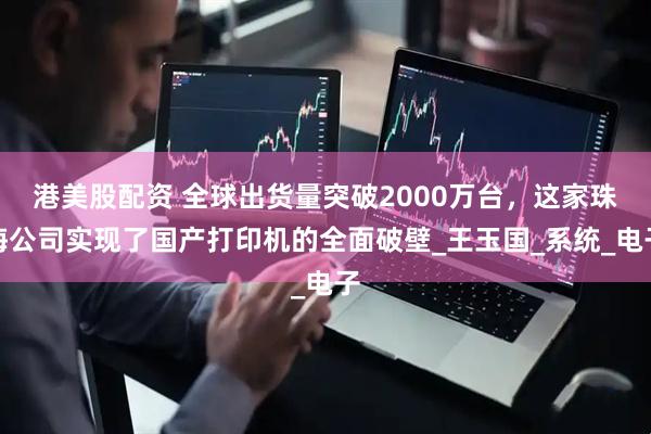 港美股配资 全球出货量突破2000万台，这家珠海公司实现了国产打印机的全面破壁_王玉国_系统_电子