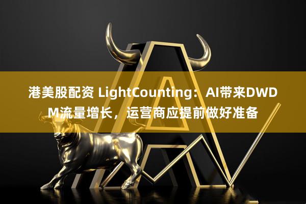 港美股配资 LightCounting：AI带来DWDM流量增长，运营商应提前做好准备