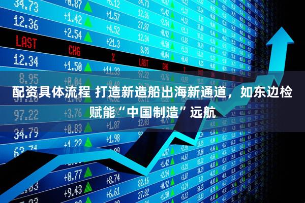 配资具体流程 打造新造船出海新通道，如东边检赋能“中国制造”远航