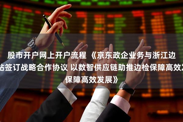 股市开户网上开户流程 《京东政企业务与浙江边检总站签订战略合作协议 以数智供应链助推边检保障高效发展》
