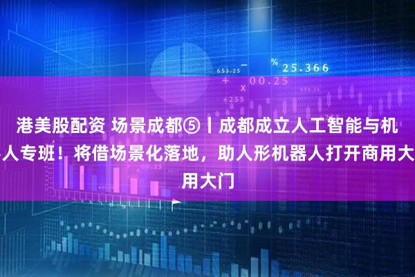 港美股配资 场景成都⑤丨成都成立人工智能与机器人专班！将借场景化落地，助人形机器人打开商用大门