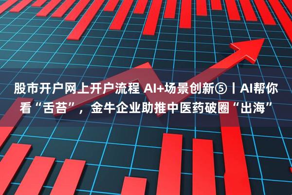 股市开户网上开户流程 AI+场景创新⑤丨AI帮你看“舌苔”，金牛企业助推中医药破圈“出海”