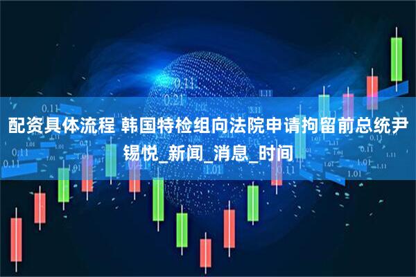 配资具体流程 韩国特检组向法院申请拘留前总统尹锡悦_新闻_消息_时间