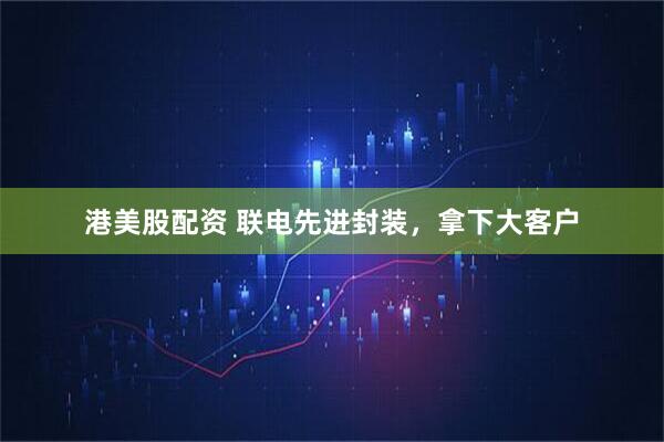 港美股配资 联电先进封装，拿下大客户
