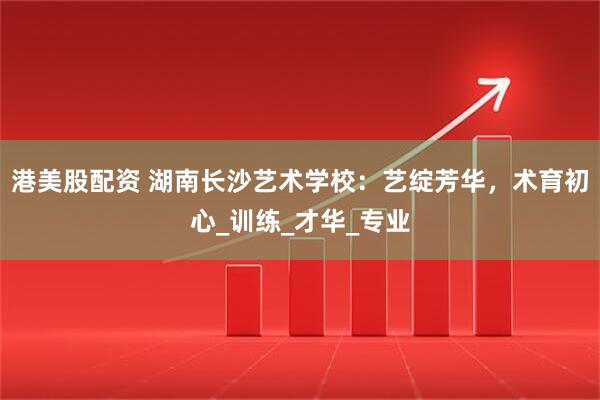 港美股配资 湖南长沙艺术学校：艺绽芳华，术育初心_训练_才华_专业