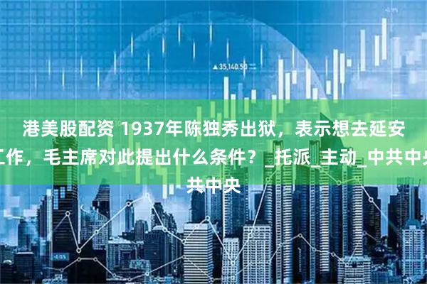 港美股配资 1937年陈独秀出狱，表示想去延安工作，毛主席对此提出什么条件？_托派_主动_中共中央