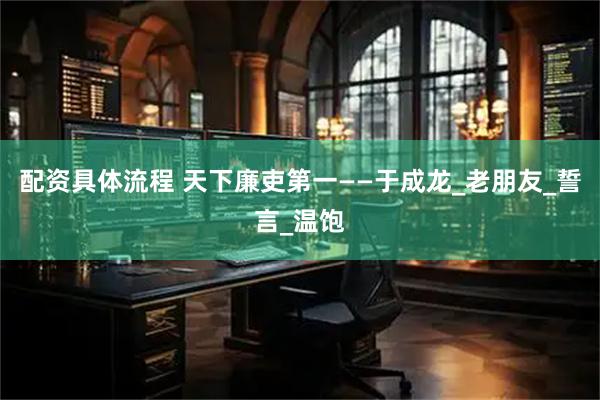 配资具体流程 天下廉吏第一——于成龙_老朋友_誓言_温饱