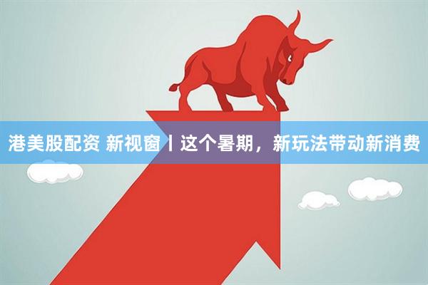 港美股配资 新视窗丨这个暑期，新玩法带动新消费