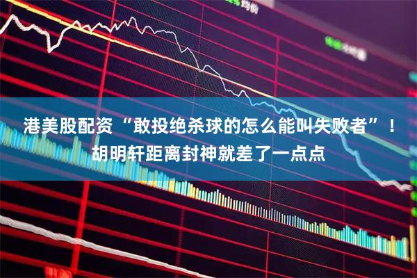 港美股配资 “敢投绝杀球的怎么能叫失败者” ！胡明轩距离封神就差了一点点