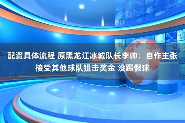配资具体流程 原黑龙江冰城队长李帅：自作主张接受其他球队狙击奖金 没踢假球