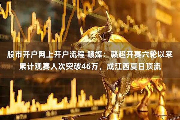 股市开户网上开户流程 赣媒：赣超开赛六轮以来累计观赛人次突破46万，成江西夏日顶流