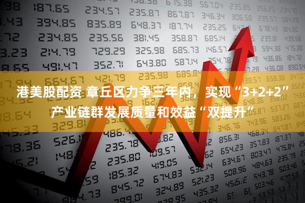 港美股配资 章丘区力争三年内，实现“3+2+2”产业链群发展质量和效益“双提升”