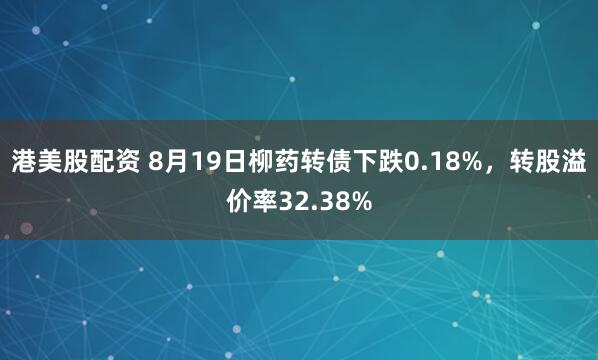 港美股配资 8月19日柳药转债下跌0.18%，转股溢价率32.38%