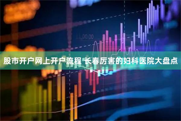 股市开户网上开户流程 长春厉害的妇科医院大盘点