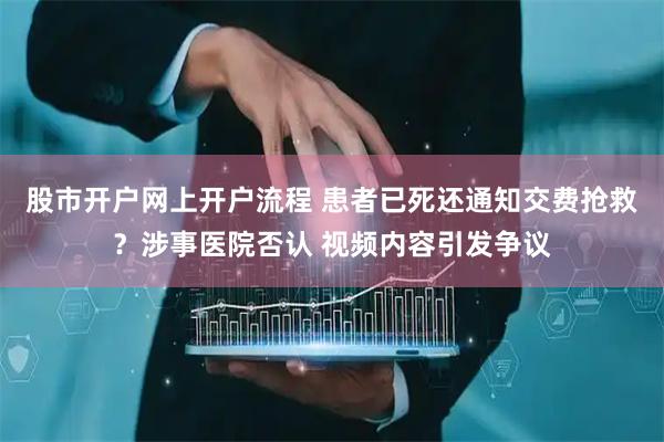 股市开户网上开户流程 患者已死还通知交费抢救？涉事医院否认 视频内容引发争议