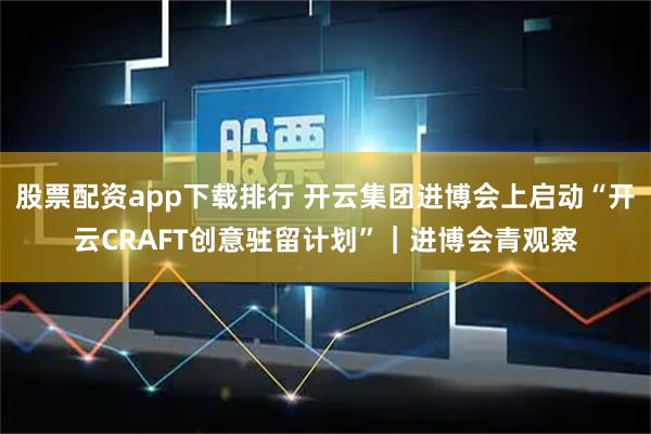 股票配资app下载排行 开云集团进博会上启动“开云CRAFT创意驻留计划”｜进博会青观察