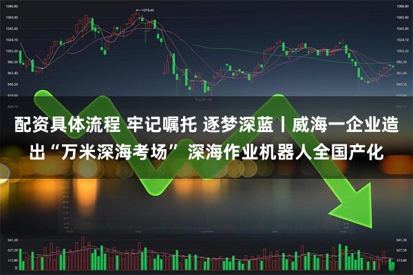 配资具体流程 牢记嘱托 逐梦深蓝丨威海一企业造出“万米深海考场” 深海作业机器人全国产化