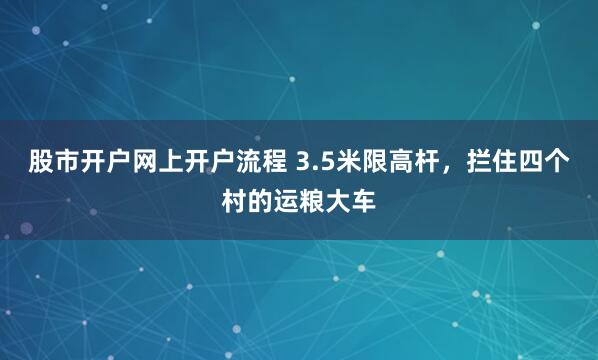 股市开户网上开户流程 3.5米限高杆，拦住四个村的运粮大车