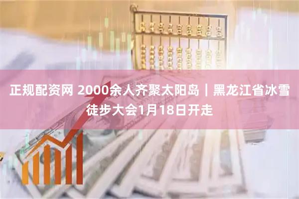 正规配资网 2000余人齐聚太阳岛｜黑龙江省冰雪徒步大会1月18日开走