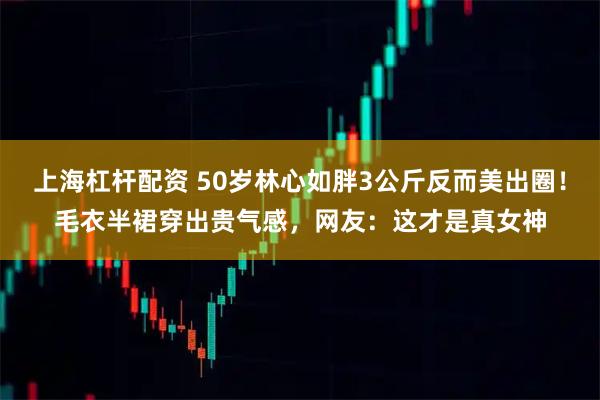 上海杠杆配资 50岁林心如胖3公斤反而美出圈!毛衣半裙穿出贵气感,网友:这才是真女神