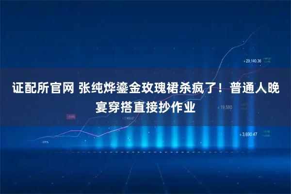 证配所官网 张纯烨鎏金玫瑰裙杀疯了!普通人晚宴穿搭直接抄作业
