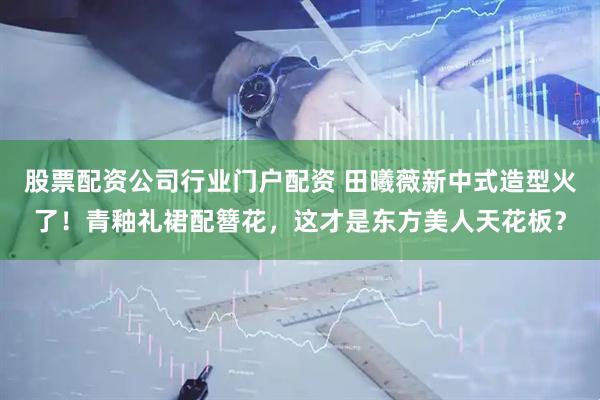 股票配资公司行业门户配资 田曦薇新中式造型火了！青釉礼裙配簪花，这才是东方美人天花板？