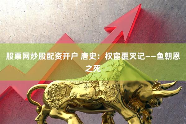 股票网炒股配资开户 唐史：权宦覆灭记——鱼朝恩之死