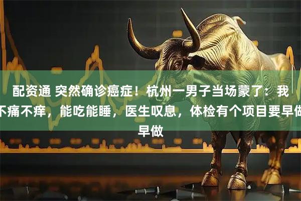 配资通 突然确诊癌症！杭州一男子当场蒙了：我不痛不痒，能吃能睡，医生叹息，体检有个项目要早做
