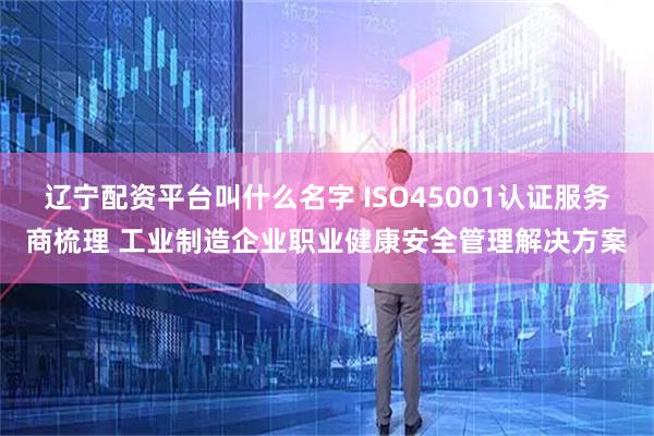 辽宁配资平台叫什么名字 ISO45001认证服务商梳理 工业制造企业职业健康安全管理解决方案
