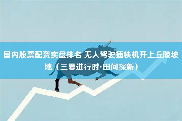 国内股票配资实盘排名 无人驾驶插秧机开上丘陵坡地（三夏进行时·田间探新）