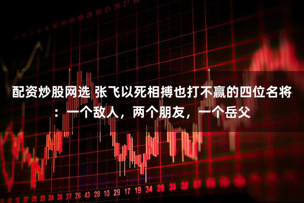 配资炒股网选 张飞以死相搏也打不赢的四位名将：一个敌人，两个朋友，一个岳父